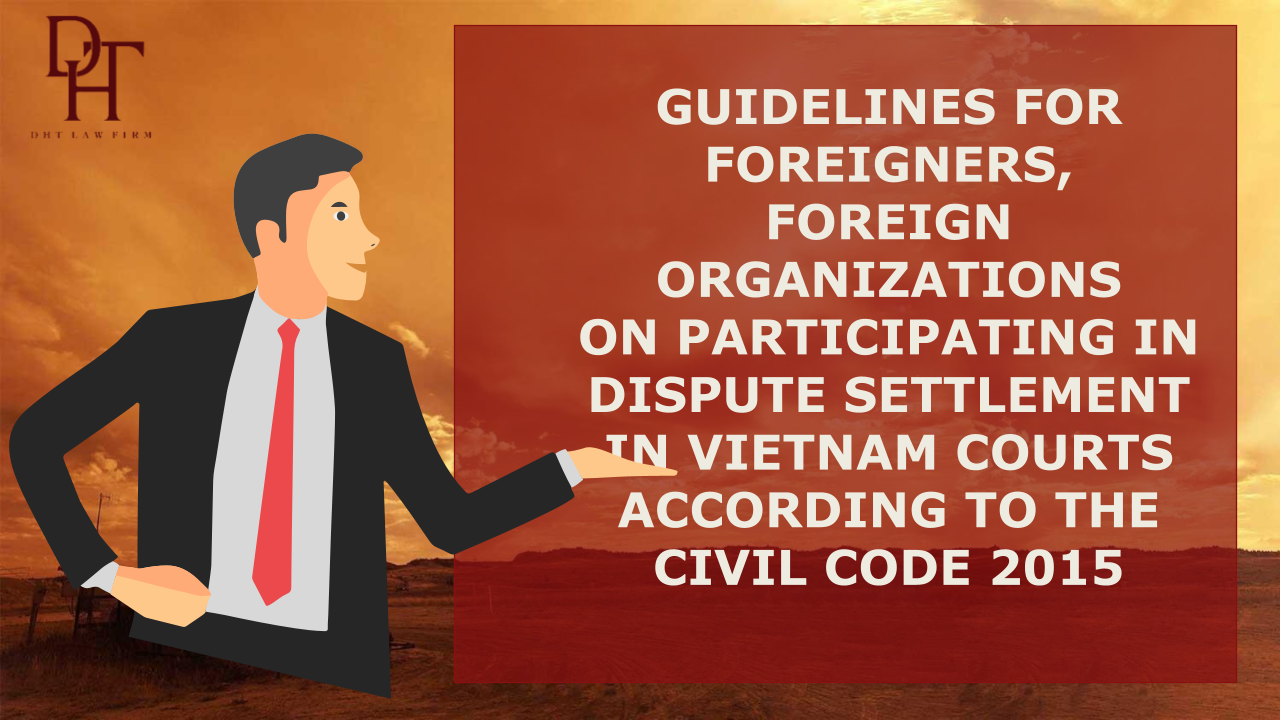 GUIDELINES FOR FOREIGNERS, FOREIGN ORGANIZATIONS ON PARTICIPATING IN DISPUTE SETTLEMENT IN VIETNAM COURTS ACCORDING TO THE CIVIL CODE 2015